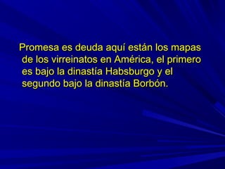 Promesa es deuda aquí están los mapasPromesa es deuda aquí están los mapas
de los virreinatos en América, el primerode los virreinatos en América, el primero
es bajo la dinastía Habsburgo y eles bajo la dinastía Habsburgo y el
segundo bajo la dinastía Borbón.segundo bajo la dinastía Borbón.
 