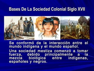 Bases De La Sociedad Colonial Siglo XVIIBases De La Sociedad Colonial Siglo XVII
Se conformó de la interacción entre elSe conformó de la interacción entre el
mundo indígena y el mundo español.mundo indígena y el mundo español.
Una sociedad mestiza comenzó a tomarUna sociedad mestiza comenzó a tomar
fuerza, debido principalmente a lafuerza, debido principalmente a la
mezcla biológica entre indígenas,mezcla biológica entre indígenas,
españoles y negros.españoles y negros.
 