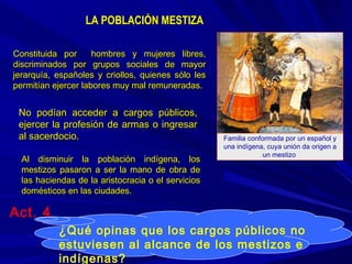 LA POBLACIÓN MESTIZALA POBLACIÓN MESTIZA
Constituida por hombres y mujeres libres,Constituida por hombres y mujeres libres,
discriminados por grupos sociales de mayordiscriminados por grupos sociales de mayor
jerarquía, españoles y criollos, quienes sólo lesjerarquía, españoles y criollos, quienes sólo les
permitían ejercer labores muy mal remuneradas.permitían ejercer labores muy mal remuneradas.
No podían acceder a cargos públicos,No podían acceder a cargos públicos,
ejercer la profesión de armas o ingresarejercer la profesión de armas o ingresar
al sacerdocio.al sacerdocio.
Al disminuir la población indígena, losAl disminuir la población indígena, los
mestizos pasaron a ser la mano de obra demestizos pasaron a ser la mano de obra de
las haciendas de la aristocracia o el servicioslas haciendas de la aristocracia o el servicios
domésticos en las ciudades.domésticos en las ciudades.
Familia conformada por un español y
una indígena, cuya unión da origen a
un mestizo.
¿Qué opinas que los cargos públicos no
estuviesen al alcance de los mestizos e
indígenas?
Act. 4
 