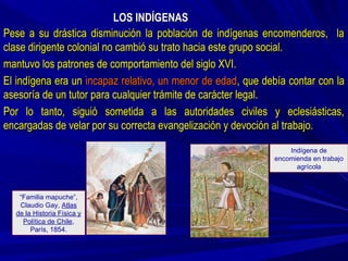 LOS INDÍGENASLOS INDÍGENAS
Pese a su drástica disminución la población de indígenas encomenderos, laPese a su drástica disminución la población de indígenas encomenderos, la
clase dirigente colonial no cambió su trato hacia este grupo social.clase dirigente colonial no cambió su trato hacia este grupo social.
mantuvo los patrones de comportamiento del siglo XVI.mantuvo los patrones de comportamiento del siglo XVI.
El indígena era unEl indígena era un incapaz relativo, un menor de edadincapaz relativo, un menor de edad, que debía contar con la, que debía contar con la
asesoría de un tutor para cualquier trámite de carácter legal.asesoría de un tutor para cualquier trámite de carácter legal.
Por lo tanto, siguió sometida a las autoridades civiles y eclesiásticas,Por lo tanto, siguió sometida a las autoridades civiles y eclesiásticas,
encargadas de velar por su correcta evangelización y devoción al trabajo.encargadas de velar por su correcta evangelización y devoción al trabajo.
“Familia mapuche”,
Claudio Gay, Atlas
de la Historia Física y
Política de Chile,
París, 1854.
Indígena de
encomienda en trabajo
agrícola
 