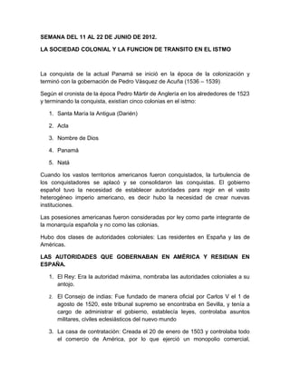 SEMANA DEL 11 AL 22 DE JUNIO DE 2012.

LA SOCIEDAD COLONIAL Y LA FUNCION DE TRANSITO EN EL ISTMO



La conquista de la actual Panamá se inició en la época de la colonización y
terminó con la gobernación de Pedro Vásquez de Acuña (1536 – 1539)

Según el cronista de la época Pedro Mártir de Anglería en los alrededores de 1523
y terminando la conquista, existían cinco colonias en el istmo:

   1. Santa María la Antigua (Darién)

   2. Acla

   3. Nombre de Dios

   4. Panamá

   5. Natá

Cuando los vastos territorios americanos fueron conquistados, la turbulencia de
los conquistadores se aplacó y se consolidaron las conquistas. El gobierno
español tuvo la necesidad de establecer autoridades para regir en el vasto
heterogéneo imperio americano, es decir hubo la necesidad de crear nuevas
instituciones.

Las posesiones americanas fueron consideradas por ley como parte integrante de
la monarquía española y no como las colonias.

Hubo dos clases de autoridades coloniales: Las residentes en España y las de
Américas.

LAS AUTORIDADES QUE GOBERNABAN EN AMÉRICA Y RESIDIAN EN
ESPAÑA.

   1. El Rey: Era la autoridad máxima, nombraba las autoridades coloniales a su
      antojo.

   2. El Consejo de indias: Fue fundado de manera oficial por Carlos V el 1 de
      agosto de 1520, este tribunal supremo se encontraba en Sevilla, y tenía a
      cargo de administrar el gobierno, establecía leyes, controlaba asuntos
      militares, civiles eclesiásticos del nuevo mundo

   3. La casa de contratación: Creada el 20 de enero de 1503 y controlaba todo
      el comercio de América, por lo que ejerció un monopolio comercial,
 