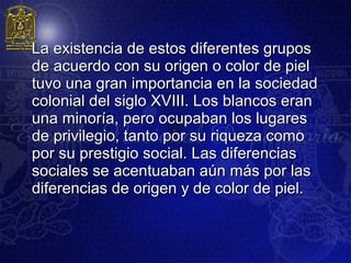 La existencia de estos diferentes grupos
de acuerdo con su origen o color de piel
tuvo una gran importancia en la sociedad
colonial del siglo XVIII. Los blancos eran
una minoría, pero ocupaban los lugares
de privilegio, tanto por su riqueza como
por su prestigio social. Las diferencias
sociales se acentuaban aún más por las
diferencias de origen y de color de piel.
 