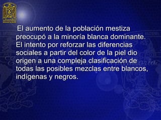   El aumento de la población mestiza
  preocupó a la minoría blanca dominante.
  El intento por reforzar las diferencias
  sociales a partir del color de la piel dio
  origen a una compleja clasificación de
  todas las posibles mezclas entre blancos,
  indígenas y negros.
 