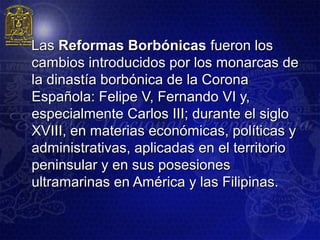 Las Reformas Borbónicas fueron los
cambios introducidos por los monarcas de
la dinastía borbónica de la Corona
Española: Felipe V, Fernando VI y,
especialmente Carlos III; durante el siglo
XVIII, en materias económicas, políticas y
administrativas, aplicadas en el territorio
peninsular y en sus posesiones
ultramarinas en América y las Filipinas.
 