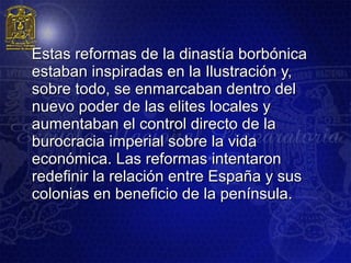 Estas reformas de la dinastía borbónica
estaban inspiradas en la Ilustración y,
sobre todo, se enmarcaban dentro del
nuevo poder de las elites locales y
aumentaban el control directo de la
burocracia imperial sobre la vida
económica. Las reformas intentaron
redefinir la relación entre España y sus
colonias en beneficio de la península.
 