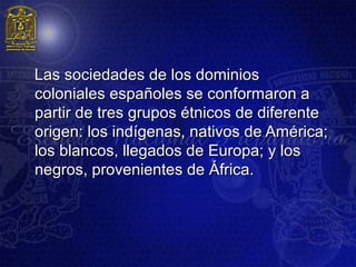 Las sociedades de los dominios
coloniales españoles se conformaron a
partir de tres grupos étnicos de diferente
origen: los indígenas, nativos de América;
los blancos, llegados de Europa; y los
negros, provenientes de África.
 
