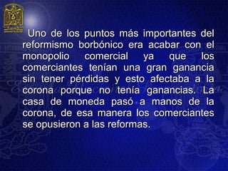 Uno de los puntos más importantes del
reformismo borbónico era acabar con el
monopolio    comercial    ya  que   los
comerciantes tenían una gran ganancia
sin tener pérdidas y esto afectaba a la
corona porque no tenía ganancias. La
casa de moneda pasó a manos de la
corona, de esa manera los comerciantes
se opusieron a las reformas.
 