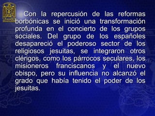 Con la repercusión de las reformas
borbónicas se inició una transformación
profunda en el concierto de los grupos
sociales. Del grupo de los españoles
desapareció el poderoso sector de los
religiosos jesuitas, se integraron otros
clérigos, como los párrocos seculares, los
misioneros franciscanos y el nuevo
obispo, pero su influencia no alcanzó el
grado que había tenido el poder de los
jesuitas.
 