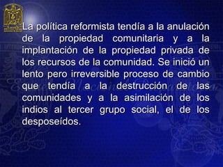 La política reformista tendía a la anulación
de la propiedad comunitaria y a la
implantación de la propiedad privada de
los recursos de la comunidad. Se inició un
lento pero irreversible proceso de cambio
que tendía a la destrucción de las
comunidades y a la asimilación de los
indios al tercer grupo social, el de los
desposeídos.
 