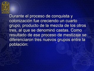 Durante el proceso de conquista y
colonización fue creciendo un cuarto
grupo, producto de la mezcla de los otros
tres, al que se denominó castas. Como
resultado de ese proceso de mestizaje se
diferenciaron tres nuevos grupos entre la
población:
 