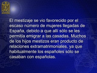 El mestizaje se vio favorecido por el
escaso número de mujeres llegadas de
España, debido a que allí sólo se les
permitía emigrar a las casadas. Muchos
de los hijos mestizos eran producto de
relaciones extramatrimoniales, ya que
habitualmente los españoles sólo se
casaban con españolas.
 