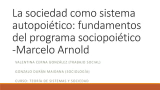La sociedad como sistema
autopoiético: fundamentos
del programa sociopoiético
-Marcelo Arnold
VALENTINA CERNA GONZÁLEZ (TRABAJO SOCIAL)
GONZALO DURÁN MAIDANA (SOCIOLOGÍA)
CURSO: TEORÍA DE SISTEMAS Y SOCIEDAD
 