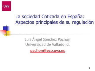 1
La sociedad Cotizada en España:
Aspectos principales de su regulación
Luis Ángel Sánchez Pachón
Universidad de Valladolid.
pachon@eco.uva.es
 