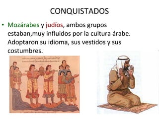 CONQUISTADOS
• Mozárabes y judíos, ambos grupos
  estaban,muy influidos por la cultura árabe.
  Adoptaron su idioma, sus vestidos y sus
  costumbres.
 