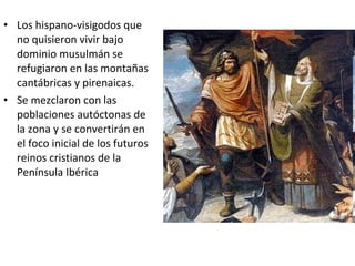 • Los hispano-visigodos que
  no quisieron vivir bajo
  dominio musulmán se
  refugiaron en las montañas
  cantábricas y pirenaicas.
• Se mezclaron con las
  poblaciones autóctonas de
  la zona y se convertirán en
  el foco inicial de los futuros
  reinos cristianos de la
  Península Ibérica
 
