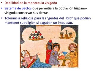 • Debilidad de la monarquía visigoda
• Sistema de pactos que permitía a la población hispano-
  visigoda conservar sus tierras.
• Tolerancia religiosa para las “gentes del libro” que podían
  mantener su religión si pagaban un impuesto.
 