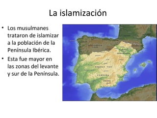La islamización
• Los musulmanes
  trataron de islamizar
  a la población de la
  Península Ibérica.
• Esta fue mayor en
  las zonas del levante
  y sur de la Península.
 