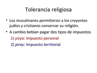 Tolerancia religiosa
• Los musulmanes permitieron a los creyentes
  judíos y cristianos conservar su religión.
• A cambio bebían pagar dos tipos de impuestos
   1) yizya: Impuesto personal
   2) jaray: Impuesto territorial
 