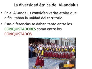 La diversidad étnica del Al-andalus
• En el Al-Andalus convivían varias etnias que
  dificultaban la unidad del territorio.
• Esas diferencias se daban tanto entre los
  CONQUISTADORES como entre los
  CONQUISTADOS
 