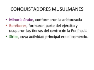 CONQUISTADORES MUSULMANES
• Minoría árabe, conformaron la aristocracia
• Beréberes, formaron parte del ejército y
  ocuparon las tierras del centro de la Península
• Sirios, cuya actividad principal era el comercio.
 