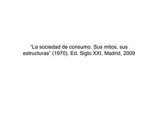 “ La sociedad de consumo. Sus mitos, sus estructuras” (1970). Ed. Siglo XXI, Madrid, 2009 