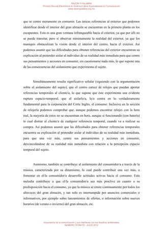 RAZÓN Y PALABRA
               Primera Revista Electrónica en América Latina Especializada en Comunicación
                                        www.razonypalabra.org.mx




que se centre meramente en consumir. Las únicas referencias al exterior que podemos
identificar desde el interior del gran almacén se encuentran en la primera planta en los
escaparates. Esta es una gran ventana infranqueable hacia el exterior, ya que por allí no
se puede transitar, pero si observar mínimamente la realidad del exterior, ya que los
maniquís obstaculizan la visión desde el interior del centro, hacia el exterior. Así
podemos asumir que las dificultades para obtener referencias del exterior encuentran su
explicación al pretender aislar al individuo de su realidad más inmediata para que centre
sus pensamientos y acciones en consumir, sin cuestionarse nada más, lo que supone una
de las consecuencias del aislamiento que experimenta el sujeto.



       Simultáneamente resulta significativo señalar (siguiendo con la argumentación
sobre el aislamiento del sujeto), que el centro carece de relojes que puedan aportar
referencias temporales al cliente/a, lo que supone que éste experimenta una evidente
ruptura espacio-temporal, que al aislarlo/a, lo/a centra en lo verdaderamente
fundamental para la corporación del Corte Inglés, el consumo. Inclusive en la sección
de relojería podemos comprobar que, aunque podemos encontrar relojes con la hora
real, la mayoría de estos no se encuentran en hora, aunque si funcionando (con batería)
lo cual distrae al cliente/a de cualquier referencia temporal, cuando va a realizar su
compra. Así podemos asumir que las dificultades para obtener referencias temporales
encuentra su explicación al pretender aislar al individuo de su realidad más inmediata,
para que una vez más, centre sus pensamientos y acciones en consumir,
desvinculándose de su realidad más inmediata con relación a la percepción espacio
temporal del sujeto.



       Asimismo, también se contribuye al aislamiento del consumidor/a a través de la
música, caracterizada por su dinamismo, lo cual puede contribuir una vez más, a
fomentar en el/la consumidor/a desarrolle actitudes activas hacia el consumo. Esta
melodía contribuye a que el/la consumidor/a sea más proclive en cuanto a su
predisposición hacia el consumo, ya que la música se emite continuamente por todos los
altavoces del gran almacén, y tan solo es interrumpida por anuncios comerciales o
informativos, por ejemplo sobre lanzamientos de ofertas, o información sobre nuevos
horarios (de verano o invierno) del gran almacén, etc.




               Importancia de la comunicación y sus interfaces con los desafíos ambientales
                                    NÚMERO 79 MAYO - JULIO 2012
 