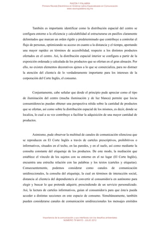 RAZÓN Y PALABRA
               Primera Revista Electrónica en América Latina Especializada en Comunicación
                                        www.razonypalabra.org.mx




       También es importante identificar como la distribución espacial del centro se
configura entorno a la eficiencia y calculabilidad al estructurarse en pasillos claramente
delimitados que marcan un orden rígido y predeterminado que contribuye a controlar el
flujo de personas, optimizando su acceso en cuanto a la distancia y el tiempo, aportando
una mayor rapidez en términos de accesibilidad, respecto a los distintos productos
ofertados en el centro. Así, la distribución espacial interior se configura a partir de la
exposición ordenada y calculada de los productos que se ofertan en el gran almacén. Por
ello, no existen elementos decorativos ajenos a lo que se comercializa, para no distraer
la atención del cliente/a de lo verdaderamente importante para los intereses de la
corporación del Corte Inglés, el consumo.



       Conjuntamente, cabe señalar que desde el principio pude apreciar como el tipo
de iluminación del centro (mucha iluminación y de luz blanca) permite que los/as
consumidores/as puedan obtener una perspectiva nítida sobre la cantidad de productos
que se ofertan, así como sobre la distribución espacial de los mismos, es decir, donde se
localiza, lo cual a su vez contribuye a facilitar la adquisición de una mayor cantidad de
productos.



       Asimismo, pude observar la multitud de canales de comunicación silenciosa que
se reproducen en El Corte Inglés a través de carteles prescriptivos, prohibitivos o
informativos, situados en el techo, en las paredes, y en el suelo, así como mediante la
consulta constante del etiquetaje de los productos. De este modo, la mediación que
establece el vínculo de los sujetos con su entorno en el no lugar (El Corte Inglés),
encuentra una estrecha relación con las palabras y los textos (carteles y etiquetas).
Consecuentemente,        podemos         considerar        como        canales       de       comunicación
unidireccionales, la consulta del etiquetaje, la cual en términos de interacción social,
distancia al cliente/a del dependiente/a al convertir al consumidor/a en autónomo para
elegir y buscar lo que pretende adquirir, prescindiendo de un servicio personalizado.
Así, la lectura de carteles informativos, guían al consumidor/a para que éste/a pueda
acceder a distintas secciones en este espacio de consumo. Simultáneamente, también
pueden considerarse canales de comunicación unidireccionales los mensajes emitidos




               Importancia de la comunicación y sus interfaces con los desafíos ambientales
                                    NÚMERO 79 MAYO - JULIO 2012
 