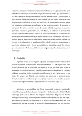RAZÓN Y PALABRA
                Primera Revista Electrónica en América Latina Especializada en Comunicación
                                         www.razonypalabra.org.mx




necesarios, si no que se emplea a su vez como una forma de ocio, ya que muchos spots
publicitarios contribuyen a conformar imaginarios sociales en los que directamente se
asocia el consumo con mayores aportes de felicidad para los sujetos. Conjuntamente, es
muy corriente, dada la proliferación de estos espacios, que una amplia masa de personas
frecuenten estos no lugares, no tanto con intenciones de consumir directamente, pero si
con intenciones relacionadas con el ocio, ya que en estos espacios de consumo se
incorporan de forma creciente, zonas de recreo infantil, cafeterías, restaurantes,
guarderías, recreativos, peluquerías, etc. Este hecho, en términos de conveniencia,
satisface las necesidades (reales o creadas) de los/as consumidores/as, al reproducir una
diversidad de servicios distintos en un mismo espacio físico. Sin embargo, esto a su vez
también pone de manifiesto su artificialidad, ya que en esencia, el trato recibido por
ejemplo, en la peluquería, o en la cafetería del Corte Inglés, no difiere notablemente, ya
que los/as trabajadores/as y los/as consumidores/as interactúan según los mismos
guiones que marcan de forma predeterminada, las pautas que han de seguirse durante
los diálogos.



   5. Conclusión

       A grandes rasgos, en sus orígenes, siguiendo las categorizaciones extraídas de la
revisión documental, expuestas en el apartado de métodos, El Corte Inglés reúne todas
las características que lo convierten en evidencia de un no lugar. Esto ocurre al
implantarse en distintos puntos del territorio español (y en menor medida en Portugal),
perdiendo su carácter único, vinculado geográficamente a una región, como en sus
inicios los estaba con Madrid, convirtiéndose en intemporal y progresivamente
despojándose del carácter humano que en un primer momento caracterizó las relaciones
sociales que se reproducían en ese espacio durante los años 30 del siglo XX.



       Asimismo, al comercializar de forma exponencial productos considerados
sustituibles, carentes de lazos locales, intemporales y deshumanizados, El Corte Inglés
contribuye, junto con la difusión de campañas publicitarias dirigidas por distintas
estrategias de marketing, a que se generen demandas en la población, que den lugar a
necesidades que no están vinculadas directa, ni geográfica, ni temporalmente con los/as
consumidores, lo cual responde al progresivo desencantamiento de las relaciones




                Importancia de la comunicación y sus interfaces con los desafíos ambientales
                                     NÚMERO 79 MAYO - JULIO 2012
 