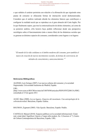 RAZÓN Y PALABRA
               Primera Revista Electrónica en América Latina Especializada en Comunicación
                                        www.razonypalabra.org.mx




o que señalen el carácter pesimista con relación a la afirmación de que siguiendo estas
pautas de consumo se afianzarán formas de interacción social deshumanizadas.
Considero que el análisis realizado aborda los elementos básicos que contribuyen a
configurar la realidad social que se reproduce en el gran almacén del Corte Inglés. Por
lo que finalmente espero, que tras la contextualización de dichos elementos, así como de
su posterior análisis, el/la lector/a haya podido reflexionar desde una perspectiva
sociológica sobre el funcionamiento (más o menos libre) de las dinámicas sociales que
se generan en distintos espacios de consumo, considerados como lugares o no lugares




  “El mundo de la vida cotidiana es el ámbito moderno del consumo, pero también el
   marco de creación de nuevos movimientos sociales, de formas de convivencia, de
                     métodos de conocimiento y autoconocimiento.”5




Referencias Bibliográficas

ALONSO, Luis Enrique (2007). Las nuevas culturas del consumo y la sociedad
fragmentada. Universidad Autónoma de Madrid, España.
URL:
[http://www.ucm.es/BUCM/revistas/inf/18878598/articulos/PEPU0707220013A.PDF]
consultada el 15 de agosto 2011


AUGÉ, Marc (2008). Los no lugares. Espacios del anonimato. Una antropología de la
sobremodernidad. Barcelona, España: Gedisa.


BAUMAN, Zygmunt (2005). Vida líquida. Barcelona, España: Paidós.


CASTELLS, Manuel (2010). Espacios públicos en la sociedad informacional. Ciutat
real, ciutat ideal. Significat i funció a l’espai urbà modern. En: Urbanitats nº 7, Centro
de Cultura Contemporánea de Barcelona, España. URL:




                Importancia de la comunicación y sus interfaces con los desafíos ambientales
                                     NÚMERO 79 MAYO - JULIO 2012
 