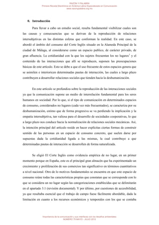 RAZÓN Y PALABRA
               Primera Revista Electrónica en América Latina Especializada en Comunicación
                                        www.razonypalabra.org.mx




   0. Introducción

       Para llevar a cabo un estudio social, resulta fundamental visibilizar cuales son
las causas y consecuencias que se derivan de la reproducción de relaciones
intersubjetivas en las distintas esferas que conforman la realidad. En este caso, se
abordó el ámbito del consumo del Corte Inglés situado en la Alameda Principal de la
ciudad de Málaga, al considerarse como un espacio publico, de carácter privado, de
gran afluencia. La cotidianidad con la que los sujetos frecuentan los no lugares1 y el
contenido de las interacciones que allí se reproducen, suponen las preocupaciones
básicas de este artículo. Esto se debe a que el uso frecuente de estos espacios genera que
se asimilen e interioricen determinadas pautas de interacción, las cuales a largo plazo
contribuyen a desarrollar relaciones sociales que tienden hacia la deshumanización.


       En este artículo se profundiza sobre la reproducción de las interacciones sociales
ya que la comunicación supone un medio de interrelación fundamental para los seres
humanos en sociedad. Por lo que, si el tipo de comunicación en determinados espacios
de consumo, considerados no lugares (cada vez más frecuentados), se caracteriza por su
deshumanización, estimo que de forma progresiva se va perdiendo la implicación y la
empatía intersubjetiva, tan valiosa para el desarrollo de sociedades cooperativas, lo que
a largo plazo nos conduce hacia la normalización de relaciones sociales mecánicas. Así,
la intención principal del artículo reside en hacer explícitas ciertas formas de construir
sentido de las personas en un espacio de consumo concreto, que suelen darse por
supuestas dada la cotidianidad ligada a las mismas, la cual contribuye a que
determinadas pautas de interacción se desarrollen de forma naturalizada.


       Se eligió El Corte Inglés como evidencia empírica de no lugar, en un primer
momento porque en España, este es el principal gran almacén que ha experimentado un
crecimiento y proliferación de sus comercios tan significativo en términos cuantitativos
a nivel nacional. Otro de lo motivos fundamentales se encuentra en que este espacio de
consumo reúne todas las características propias que constatan que se corresponde con lo
que se considera un no lugar según las categorizaciones establecidas que se delimitarán
en el apartado 3.1 (revisión documental). Y por último, por cuestiones de accesibilidad,
ya que resultaba esencial que el trabajo de campo fuese fácilmente abordable, dada la
limitación en cuanto a los recursos económicos y temporales con los que se contaba




               Importancia de la comunicación y sus interfaces con los desafíos ambientales
                                    NÚMERO 79 MAYO - JULIO 2012
 