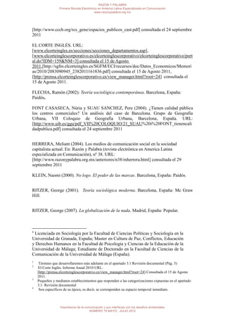 RAZÓN Y PALABRA
                 Primera Revista Electrónica en América Latina Especializada en Comunicación
                                          www.razonypalabra.org.mx




[http://www.cccb.org/rcs_gene/espacios_publicos_cast.pdf] consultada el 24 septiembre
2011

EL CORTE INGLÉS. URL:
[www.elcorteingles.es/secciones/secciones_departamentos.asp],
[www.elcorteinglescorporativo.es/elcorteinglescorporativo/elcorteinglescorporativo/port
al.do?IDM=159&NM=3] consultada el 15 de Agosto
2011,[http://sgfm.elcorteingles.es/SGFM/ECI/recursos/doc/Datos_Economicos/Memori
as/2010/2083090945_2382011161836.pdf] consultada el 15 de Agosto 2011,
[http://prensa.elcorteinglescorporativo.es/view_manager.html?root=24] consultada el
15 de Agosto 2011.

FLECHA, Ramón (2002): Teoría sociológica contemporánea. Barcelona, España:
Paidós.

FONT CASASECA, Núria y SUAU SANCHEZ, Pere (2004). ¿Tienen calidad pública
los centros comerciales? Un análisis del caso de Barcelona. Grupo de Geografía
Urbana, VII Coloquio de Geografía Urbana, Barcelona, España. URL:
[http://www.uib.es/ggu/pdf_VII%20COLOQUIO/21_SUAU%20i%20FONT_tienencali
dadpublica.pdf] consultada el 24 septiembre 2011


HERRERA, Meliant (2004). Los medios de comunicación social en la sociedad
capitalista actual. En: Razón y Palabra (revista electrónica en America Latina
especializada en Comunicación), nº 38. URL:
[http://www.razonypalabra.org.mx/anteriores/n38/mherrera.html] consultada el 29
septiembre 2011

KLEIN, Naomi (2000). No logo. El poder de las marcas. Barcelona, España: Paidós.


RITZER, George (2001). Teoría sociológica moderna. Barcelona, España: Mc Graw
Hill.


RITZER, George (2007). La globalización de la nada. Madrid, España: Popular.



a
 Licenciada en Sociología por la Facultad de Ciencias Políticas y Sociología en la
Universidad de Granada, España; Master en Cultura de Paz, Conflictos, Educación
y Derechos Humanos en la Facultad de Psicología y Ciencias de la Educación de la
Universidad de Málaga; Estudiante de Doctorado en la Facultad de Ciencias de la
Comunicación de la Universidad de Málaga (España).
1
     Término que desarrollaremos más adelante en el apartado 3.1 Revisión documental (Pág. 5)
2
    El Corte Inglés. Informe Anual 2010 URL:
    [http://prensa.elcorteinglescorporativo.es/view_manager.html?root=24] Consultada el 15 de Agosto
    2011.
3
    Pequeños y medianos establecimientos que responden a las categorizaciones expuestas en el apartado
    3.1: Revisión documental
4
     Son específicos de su época, es decir, se corresponden su espacio temporal inmediato.



                  Importancia de la comunicación y sus interfaces con los desafíos ambientales
                                       NÚMERO 79 MAYO - JULIO 2012
 