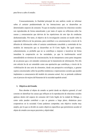 RAZÓN Y PALABRA
               Primera Revista Electrónica en América Latina Especializada en Comunicación
                                        www.razonypalabra.org.mx




para llevar a cabo el estudio.



       Consecuentemente, la finalidad principal de este análisis reside en informar
sobre el carácter predeterminado de las interacciones que se desarrollan en
determinados espacios de consumo. Ya que en muchas ocasiones las relaciones sociales
son reproducidas de forma naturalizada y por tanto el sujeto no reflexiona sobre las
causas y consecuencias que derivan de las repeticiones de este tipo de conductas
deshumanizadas. Por tanto, el objetivo de la investigación consiste en incidir sobre la
capacidad reflexiva de las personas, para contribuir a su concienciación a través de la
difusión de información sobre el carácter centralmente concebido y controlado de los
modelos de interacción que se desarrollan en El Corte Inglés. De igual manera,
coherentemente, es probable que no se contribuya a mejorar o incentivar de forma
inmediata la cooperación en las sociedades, ya que la trasformación social
entendiéndola en términos de concienciación, ha de interpretarse como parte integrante
de un proceso que a mí entender comienza por la transmisión de información. Por ello
este artículo ha de ser entendido como una aportación que contribuya, a través de la
visibilización de una serie de elementos, desde una perspectiva sociológica, a generar
sujetos concienciados sobre las posibles tendencias o repercusiones sociales que pueden
implantarse a consecuencia del modelo de consumo actual. Así, se pretende colaborar
con el proceso de mejora del bienestar de la sociedad española actual.



   1. Objetivos del Estudio

       Para abordar el objeto de estudio se partió desde un objetivo general, el cual
consiste en identificar las causas que influyen en la reproducción de relaciones sociales
apáticas dentro del espacio de consumo del Corte Inglés de la ciudad de Málaga, y
como estás pueden contribuir a que se generen a largo plazo, dinámicas poco
cooperativas en la sociedad. Como podemos comprobar, este objetivo resulta muy
amplio, por lo que se dividió en cuatro objetivos específicos que permitieron acceder al
objeto de estudio con mayor precisión y objetividad.




                Importancia de la comunicación y sus interfaces con los desafíos ambientales
                                     NÚMERO 79 MAYO - JULIO 2012
 