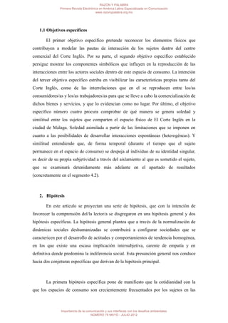 RAZÓN Y PALABRA
               Primera Revista Electrónica en América Latina Especializada en Comunicación
                                        www.razonypalabra.org.mx




   1.1 Objetivos específicos

       El primer objetivo específico pretende reconocer los elementos físicos que
contribuyen a modelar las pautas de interacción de los sujetos dentro del centro
comercial del Corte Inglés. Por su parte, el segundo objetivo específico establecido
persigue mostrar los componentes simbólicos que influyen en la reproducción de las
interacciones entre los actores sociales dentro de este espacio de consumo. La intención
del tercer objetivo específico estriba en visibilizar las características propias tanto del
Corte Inglés, como de las interrelaciones que en el se reproducen entre los/as
consumidores/as y los/as trabajadores/as para que se lleve a cabo la comercialización de
dichos bienes y servicios, y que lo evidencian como no lugar. Por último, el objetivo
específico número cuatro procura comprobar de qué manera se genera soledad y
similitud entre los sujetos que comparten el espacio físico de El Corte Inglés en la
ciudad de Málaga. Soledad asimilada a partir de las limitaciones que se imponen en
cuanto a las posibilidades de desarrollar interacciones espontáneas (heterogéneas). Y
similitud entendiendo que, de forma temporal (durante el tiempo que el sujeto
permanece en el espacio de consumo) se despoja al individuo de su identidad singular,
es decir de su propia subjetividad a través del aislamiento al que es sometido el sujeto,
que se examinará detenidamente más adelante en el apartado de resultados
(concretamente en el segmento 4.2).



   2. Hipótesis

       En este artículo se proyectan una serie de hipótesis, que con la intención de
favorecer la comprensión del/la lector/a se disgregaron en una hipótesis general y dos
hipótesis específicas. La hipótesis general plantea que a través de la normalización de
dinámicas sociales deshumanizadas se contribuirá a configurar sociedades que se
caractericen por el desarrollo de actitudes y comportamientos de tendencia homogénea,
en los que existe una escasa implicación intersubjetiva, carente de empatía y en
definitiva donde predomina la indiferencia social. Esta presunción general nos conduce
hacia dos conjeturas específicas que derivan de la hipótesis principal.



       La primera hipótesis específica pone de manifiesto que la cotidianidad con la
que los espacios de consumo son crecientemente frecuentados por los sujetos en las



               Importancia de la comunicación y sus interfaces con los desafíos ambientales
                                    NÚMERO 79 MAYO - JULIO 2012
 