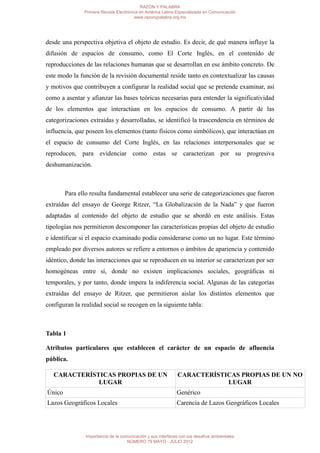 RAZÓN Y PALABRA
               Primera Revista Electrónica en América Latina Especializada en Comunicación
                                        www.razonypalabra.org.mx




desde una perspectiva objetiva el objeto de estudio. Es decir, de qué manera influye la
difusión de espacios de consumo, como El Corte Inglés, en el contenido de
reproducciones de las relaciones humanas que se desarrollan en ese ámbito concreto. De
este modo la función de la revisión documental reside tanto en contextualizar las causas
y motivos que contribuyen a configurar la realidad social que se pretende examinar, así
como a asentar y afianzar las bases teóricas necesarias para entender la significatividad
de los elementos que interactúan en los espacios de consumo. A partir de las
categorizaciones extraídas y desarrolladas, se identificó la trascendencia en términos de
influencia, que poseen los elementos (tanto físicos como simbólicos), que interactúan en
el espacio de consumo del Corte Inglés, en las relaciones interpersonales que se
reproducen, para evidenciar como estas se caracterizan por su progresiva
deshumanización.



        Para ello resulta fundamental establecer una serie de categorizaciones que fueron
extraídas del ensayo de George Ritzer, “La Globalización de la Nada” y que fueron
adaptadas al contenido del objeto de estudio que se abordó en este análisis. Estas
tipologías nos permitieron descomponer las características propias del objeto de estudio
e identificar si el espacio examinado podía considerarse como un no lugar. Este término
empleado por diversos autores se refiere a entornos o ámbitos de apariencia y contenido
idéntico, donde las interacciones que se reproducen en su interior se caracterizan por ser
homogéneas entre sí, donde no existen implicaciones sociales, geográficas ni
temporales, y por tanto, donde impera la indiferencia social. Algunas de las categorías
extraídas del ensayo de Ritzer, que permitieron aislar los distintos elementos que
configuran la realidad social se recogen en la siguiente tabla:



Tabla 1

Atributos particulares que establecen el carácter de un espacio de afluencia
pública.

   CARACTERÍSTICAS PROPIAS DE UN                              CARACTERÍSTICAS PROPIAS DE UN NO
              LUGAR                                                       LUGAR
Único                                                         Genérico
Lazos Geográficos Locales                                     Carencia de Lazos Geográficos Locales




                Importancia de la comunicación y sus interfaces con los desafíos ambientales
                                     NÚMERO 79 MAYO - JULIO 2012
 