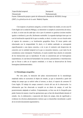 RAZÓN Y PALABRA
               Primera Revista Electrónica en América Latina Especializada en Comunicación
                                        www.razonypalabra.org.mx




Especificidad temporal                                        Intemporal
Humanizado                                        Deshumanizado
Fuente: Elaboración propia a partir de información obtenida de: RITZER, George
(2007). La globalización de la nada. Madrid: Popular.



       Con respecto a la primera categoría, se tomó el objeto de estudio, en este caso El
Corte Inglés de la ciudad de Málaga y se determinó si cumplía la característica de único,
es decir, si existe uno de cada tipo o de si por el contrario es genérico (existen muchos
iguales o similares) y por ello, fácilmente sustituible. La segunda tipología tiene que ver
con la localización espacial de lo que se estudia, es decir, si existe o no un vínculo entre
el espacio de consumo y su localización geográfica física. El tercer patrón está
relacionado con la temporalidad. Es decir, si el ámbito analizado se corresponde
específicamente a una época concreta, o de si por el contrario está desprovisto de
conexión con la realidad temporal en la que se encuentra inmerso, y por tanto ha de
considerarse como intemporal. Finalmente, el cuarto modelo hace alusión al contenido
de las interacciones que se reproducen. Si estas se caracterizan por ser heterogéneas
(espontáneas), lo cual dota de humanidad a las acciones, pensamientos e interrelaciones
que se llevan a cabo en el espacio estudiado, o si éstas se desenvuelven de forma
homogénea (deshumanizadas).



   3.2 Metodología etnográfica

       Por otra parte, la intención del plano microestructural de la metodología
empleada radica en acercarnos al objeto de estudio, ya que se desarrolla a partir del
trabajo de campo que se realizó sobre el terreno, es decir, el espacio de consumo El
Corte Inglés. El trabajo de campo comenzó a través del uso de la observación. La
información que fue observada se recopiló en un diario de campo, el cual fue
posteriormente adaptado al análisis. Conjuntamente, se hizo uso de la fotografía para
poder ilustrar de manera visual las aportaciones que se han ido desarrollando durante el
estudio. Así, la elaboración y exposición del diario de campo, dota de significado y
evidencia los diversos planteamientos teóricos que se desarrollan inicialmente a partir
de la revisión documental argumentativa.




                Importancia de la comunicación y sus interfaces con los desafíos ambientales
                                     NÚMERO 79 MAYO - JULIO 2012
 
