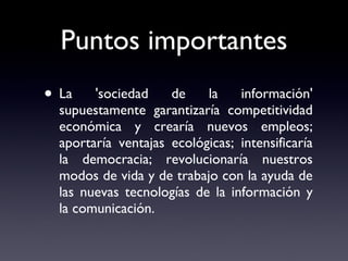 Puntos importantes La 'sociedad de la información' supuestamente garantizaría competitividad económica y crearía nuevos empleos; aportaría ventajas ecológicas; intensificaría la democracia; revolucionaría nuestros modos de vida y de trabajo con la ayuda de las nuevas tecnologías de la información y la comunicación. 