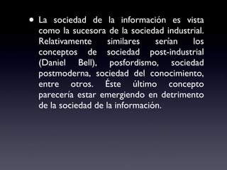 La sociedad de la información es vista como la sucesora de la sociedad industrial. Relativamente similares serían los conceptos de sociedad post-industrial (Daniel Bell), posfordismo, sociedad postmoderna, sociedad del conocimiento, entre otros. Éste último concepto parecería estar emergiendo en detrimento de la sociedad de la información. 