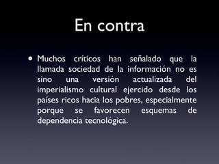 En contra Muchos críticos han señalado que la llamada sociedad de la información no es sino una versión actualizada del imperialismo cultural ejercido desde los países ricos hacia los pobres, especialmente porque se favorecen esquemas de dependencia tecnológica. 