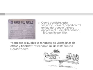 Como bandera, esta  sociedad, tenía al periódico “El amigo del pueblo”, el que apareció el  1 de abril del año 1850, escrito por Lillo.“para que el pueblo se rehabilite de veinte años de atraso y tinieblas”, refiriéndose así de la República Conservadora.