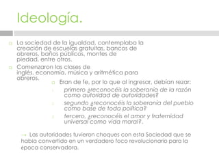 Ideología.La sociedad de la igualdad, contemplaba la creación de escuelas gratuitas, bancos de obreros, baños públicos, montes de piedad, entre otros.