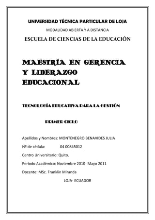 UNIVERSIDAD TÉCNICA PARTICULAR DE LOJA<br />MODALIDAD ABIERTA Y A DISTANCIA<br />ESCUELA DE CIENCIAS DE LA EDUCACIÓN<br />MAESTRÍA EN GERENCIA Y LIDERAZGO EDUCACIONAL<br />TECNOLOGÍA EDUCATIVA PARA LA GESTIÓN<br />                      PRIMER CICLO<br />Apellidos y Nombres: MONTENEGRO BENAVIDES JULIA<br />Nº de cédula:                04 00845012<br />Centro Universitario: Quito.<br />Período Académico: Noviembre 2010- Mayo 2011<br />Docente: MSc. Franklin Miranda<br />LOJA- ECUADOR<br />ACTIVIDADES DE COMPRENSIÓN:<br />REDACTE UN ARTÍCULO RELACIONADO CON LA SOCIEDAD DE LA INFORMACIÓN.<br />LA SOCIEDAD DE LA INFORMACIÓN<br />Cuántos de nosotros estamos mirando aún desde lejos la avalancha de la red sobre el planeta entero, lo observamos a través de nuestros  hijos, nuestros alumnos, los jóvenes y de algunos docentes , que están inmersos ya en este mundo nuevo de la información, que crece aceleradamente,  gracias a esta maestría y particularmente a esta asignatura, yo estoy empezando a despertar de mi ignorancia acerca de lo que yo necesito saber, pero que en esporádicas ocasiones me introduzco en él para satisfacer ciertas necesidades en mi trabajo como docente, estoy muy clara que gracias al internet,  herramienta que  uso con mayor frecuencia  amplifico  mi conocimiento y facilito  en cierta medida la solución de problemas. En ocasiones reflexiono acerca de lo que yo podría hacer con mis conocimientos de docente en Matemática, para el nivel primario utilizando la tecnología, no tanto como servirme de lo que ya existe, sino de lo que yo pueda hacer; si áreas como  la narración, la composición, la música, el cine, el arte, el teatro están siendo invadidos por la red para encontrar soportes novedosos.<br />LA ERA DIGITAL: La digitalización es el maravilloso y rápido en lace del tacto con el procesamiento de la información humana al instante, existen cantidad de objetos con inigualable composición de tecnología que se está convirtiendo en  casi ya un denominador común de la cultura, el gobierno, los negocios y el arte.<br />LA VIRTUALIZACIÓN: Qué interesante diferencia se establece entre  la función de la televisión y el PC, mientras que para aquellos que no son nativos digitales,  la televisión sigue siendo un instrumento que moldea su mente, para otros  a la pantalla del PC  se le asigna la responsabilidad delo que en ella ha de pasar, quienes estamos al alcance de la segunda, estamos abriendo senderos para poner en juego el pensamiento, la imaginación, dispuestas a la acción, reflexión para la toma de decisiones que proyectarán acciones y procedimientos.<br />El desarrollo humano a permitido la combinación y configuración de redes que desembocan el lo que conocemos como el Internet y la Web.<br />CUESTIONES EDUCATIVAS: Lamentablemente, es una realidad reconocer que en países como el nuestro la estructura del sistema de educación  quedan anticuadas y sin la posibilidad de que  nuestras nuevas generaciones se beneficien de los avances tecnológicos que  en algunas instituciones de carácter privado ya poseen, institución  como  en la que yo trabajo, ya existe, el avance hacia la tecnología con el incremento de una hora más en la carga horaria de Computación, es decir dos horas semanales para todo el nivel primario, existe un programa para pasar las notas o calificaciones mensuales ,  además contamos con un  programa denominado: J CLIK que nos permite afianzar, reforzar o en otras ocasiones tomarlo como  prerrequisitos de una clase en las áreas importantes de carácter general como: Lengua, Matemática, Estudios Sociales, Ciencias Naturales una hora cada  quine días.<br />Después del análisis de las cinco  sugerencias ,para ser parte de esta red de información hacia una educación en línea,  considero de suma importancia la creación de contenidos digitales colaborativos que impliquen tanto a enseñantes como a alumnos, a quienes forman y a quienes se forman, que se realice en forma habitual, eliminando las formas tradicionales de evaluación.<br />CONECTIVIDAD: Para la finalización de este primer cuarto de este siglo,  todavía estaremos para ser cobijados con esta mega-red, que si no somos parte de ella  estaremos relegados a una clase social de analfabetos tecnológicos al cien por ciento, nuestro sistema de vida tiene que adaptarse al manejo de millones de aparatos eléctricos.<br />RED: El arduo trabajo que se realizaba anteriormente para elaborar libros, cine, videos, música, etc. Hoy en día gracias a esta gran oportunidad de publicarlos en línea, están sujetos a enriquecerse con sugerencias, comentarios, nuevas adaptaciones, cambios desde cualquier parte del mundo. Bueno tuve la oportunidad de  conectarme con el grupo: E- magister de España para intercambiar opiniones y experiencias en educación, resulta una experiencia muy agradable conectarme con personas de cualquier parte del mundo para compartir temas a fines, gracias a esta gran motivación que ahora poseo, voy a integrarme de forma más efectiva.<br />CUESTIONES POLÍTICAS: En alguna medida nuestro gobierno no se desligará por completo de los roles  que debe cumplir frente a la realidad digital, ya que somos parte de un mundo interconectado en una red que nos ayudará a desarrollarnos para cumplir mecanismos de distribución dirigidos hacia los derechos de reproducción propia.<br />Rescato como algo muy importante separar lo que es la ciencia y la tecnología, basado en la diferencia enunciada por Javi ( 2 004) de que “la tecnología tiene fines algo distintos que la ciencia, pues su objetivo es ser más efectiva que ser verdadera; y puede ser lo uno sin otro”<br />Considero que es más acelerado profundizar el conocimiento en la nueva interconectividad digital que  descubrir verdades a través de la ciencia, por lo que un mayor número de personas están al alcance de crear mecanismos innovadores tecnológicos y modernos que aportarán al engrandecimiento  de esta sociedad de la información.<br />Aunque separemos las diferencias entre la globalización (“integración más estrecha de los países y de los pueblos del  mundo, rompiendo las barreras de los costes, transporte y comunicación”)  y la mundialización ( La interdependencia planetaria en lo económico, científico, cultural y político, prevaleciendo con más fuerza la parte social.<br />Las nuevas tecnologías de la comunicación y la información (NNTT) se impone como una cultura dominante de los  grupos globalizadores  sobre las minorías o grupos globalizados, traspasando las barreras culturales.<br />CONCLUSIÓN: Aunque este planeta llegue a desarrollar la mayor red de interconectividad digital, no debemos olvidar que  en ella debe impregnarse  siempre la comunicación afectiva, interpersonal que son propias del ser humano, sin permitir que la velocidad y la capacidad de las tecnologías nos enrumben hacia  un mundo tan táctil, ágil ,  rompiendo las barreras de la cultura eliminando las riquezas ancestrales, los valores y los principios que conforman nuestra supervivencia en este mundo mundializado.<br />2.- ¿QUÉ ENTIENDE POR: MULTIMEDIA, REPOSITORIOS, OBJETOS DE APRENDIZAJE?, SEÑALE <br />      DOS EJEMPLOS PARA CADA CASO.<br />MULTIMEDIA: Los elementos de multimedia nos ofrecen la oportunidad de presentar la información clara, precisa y oportuna para crear aprendizajes  con eficiencia , por lo tanto es importante saber cuando  introducirlos como un recurso didáctico en la educación.<br />EJEMPLOS:<br />1.- Photoshop<br />Corel Draw<br />REPOSITORIOS U OBJETOS DE APRENDIZAJE: Es una red o  un almacén virtual abierto al resto de profesores  que deseen acceder a la información que se guarda en este sitio, caracterizado por ser una herramienta de búsqueda que permita una localización fácil, rápida y ajustada a descriptores de interés para los usuarios, estos  facilitarán  la búsqueda de los OA (Objetos de Aprendizaje).<br />EJEMPLOS:<br />MERLOT: (Multimedia Educational Resources for Learning an Online Teaching), sin duda es el repositorio más conocido y reconocido, es quizá el que está marcando la pauta para el desarrollo y tendencia de los ROA.<br />CAREO: (Campus Alberta Repository of Educational Objects), es un repositorio centralizado de objetos de aprendizaje multidisciplinarios.<br />ACTIVIDADES DE ASIMILACIÓN:<br />Qué aprendizaje le deja la lectura relacionada con “Alicia en el país de las tecnologías”<br />              PRIMERA PARTE:<br />ANÁLISIS PERSONAL DE LA LECTURA:<br />Relacionar la lectura   con dos situaciones  que mantienen un enlace en común me parece muy coherente, existen realmente muchas coincidencias como para trasladar a Alicia por el mundo de las nuevas tecnologías.<br />Por un lado se ponen de manifiesto varias posiciones donde se analiza todos los beneficios que las nuevas tecnologías de vanguardia nos pueden brindar, por otro lado  dejarnos presionar  por las disponibilidades tecnológicas y la urgencia en su incorporación, significa que de pronto nos encontraremos sujetos a las decisiones de los que navegan con mucho conocimiento en e mundo de la red.<br />Lo importante es  hacer profundas reflexiones sobre la utilización que esto  implica, a donde nos lleva, de forma que seamos consientes  de sus consecuencias y estemos preparados para ellas.<br />El espacio y el tiempo son factores  definitorios de la nueva situación tecnológica., mientras que los líderes políticos de los diferentes países tratan de desarrollar y aplicar normativas de características espaciotemporales de la época anterior, donde olvidamos que cada forma de vida inventa su mundo con un espacio y un tiempo específico.<br />Actualmente el tiempo es personal y se relaciona directamente con el tipo de comunicación que utiliza y  las actividades diarias concretas  que cada individuo desarrolla;   las cuales le obligan a modificar la hora a lo largo del día.<br />El espacio se a  ido acortando  con la aparición de distintos sistemas de comunicación que se h desarrollan,  provocando la desaparición de medios de transporte obsoletos, reemplazados por los más ágiles y modernos.<br />Las nuevas tecnologías  de la comunicación están imponiendo unos espacios culturales  dominantes, lo que supondrá la desaparición  de otros espacios que jamás se conocerán por medio de la red.<br />Es importante y muy peligroso a la vez, señalar que  estamos ante una situación de libertad  para unir redes y ser partícipes de un espacio cultural, concreto y delimitado por las redes.<br />Cada uno de nosotros tiene la responsabilidad de saber  lo que hace  con la nueva tecnología, ya que es el usuario  quien tomará la decisión, dependiendo  mucho de  de su formación, capacidad de análisis y utilizar adecuadamente sus habilidades.<br />Analizando la afirmación de Levy,  puedo respirar la  rapidez con que siento que pasa el tiempo, aunque nos mantengamos alejados de lo que es el verdadero manejo de la nueva tecnología, empiezo a descubrir que en otros lugares del planeta las nuevas tecnologías han atrapado a las sociedades en su totalidad, y nosotros estamos esperando con incertidumbre, pero también con mucha ansiedad el aparente vivir mejor, que ha creado el surgimiento de  un vivir peor  por la necesidad de llegar cuanto antes a la necesidad siguiente.<br />El problema  ahora, no es llegar; sino en caminar conscientemente intuyendo hacia dónde vamos con la nueva situación tecnológica.<br />Para poder  impregnarnos en el mundo de las nuevas tecnologías en algún momento, las nuevas exigencias de la educación con tecnología, nos va a exigir  ir adquiriendo el dominio de los requisitos fundamentales para lograr acceder  a satisfacer las necesidades, ante las nuevas tecnologías  y poder adaptarnos con facilidad a estas nuevas exigencias.<br />Es importante  resaltar que uno de los retos educativos es mantener mi realidad cultural  poder interactuar en otros ámbitos culturales donde los  códigos de significación responden a contenidos diferentes, a la par la interactividad y la virtualidad nos colocan ante una nueva situación  comunicativa.<br />Como docente debemos tener la capacidad y la preparación suficiente para utilizar la navegación como una herramienta   para proyectar conocimientos, criterios, valores que son imprescindibles  para llegar a construir algo personalmente y significativo..<br />Finalmente   parecería  lejana la idea de que muy pronto exista el profesor del ciberespacio, quién deberá dominar  procedimientos científicos generales y específicos  para poder asesorar a  sus alumnos sin que únicamente domine las metodologías conocidas y aceptables en cada momento.<br />Las necesidades de los alumnos ante los nuevos medios también son importante<br />