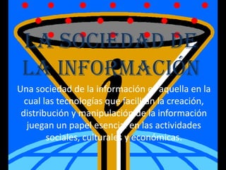 La Sociedad de
la Información
Una sociedad de la información es aquella en la
cual las tecnologías que facilitan la creación,
distribución y manipulación de la información
juegan un papel esencial en las actividades
sociales, culturales y económicas.
 