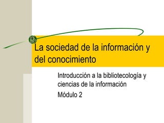 La sociedad de la información y 
del conocimiento 
Introducción a la bibliotecología y 
ciencias de la información 
Módulo 2 
 