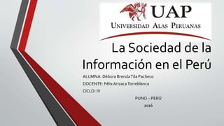 La Sociedad de la
Información en el Perú
ALUMNA: Débora BrendaTila Pacheco
DOCENTE: Félix ArizacaTorreblanca
CICLO: IV
PUNO – PERÚ
2016
 
