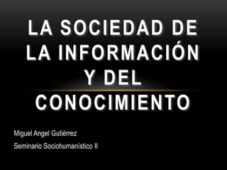 LA SOCIEDAD DE
    LA INFORMACIÓN
         Y DEL
     CONOCIMIENTO
Miguel Angel Gutiérrez
Seminario Sociohumanístico II
 