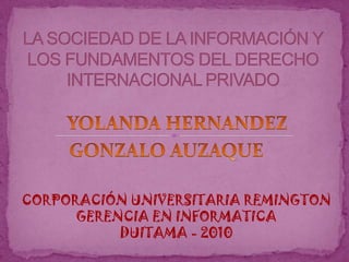 LA SOCIEDAD DE LA INFORMACIÓN Y LOS FUNDAMENTOS DEL DERECHO INTERNACIONAL PRIVADO YOLANDA HERNANDEZ GONZALO AUZAQUE CORPORACIÓN UNIVERSITARIA REMINGTON GERENCIA EN INFORMATICA DUITAMA - 2010 