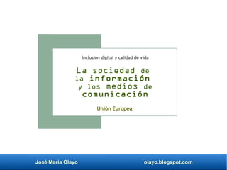 José María Olayo olayo.blogspot.com
La sociedad de
la información
y los medios de
comunicación
Unión Europea
Inclusión digital y calidad de vida
 