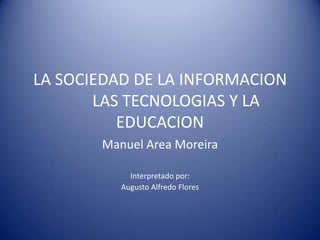 LA SOCIEDAD DE LA INFORMACION
       LAS TECNOLOGIAS Y LA
          EDUCACION
       Manuel Area Moreira

            Interpretado por:
          Augusto Alfredo Flores
 
