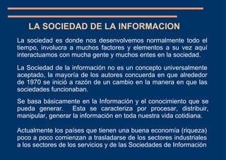 La Sociedad de la información no es un concepto universalmente aceptado, la mayoría de los autores concuerda en que alrededor de 1970 se inició a razón de un cambio en la manera en que las sociedades funcionaban. LA SOCIEDAD DE LA INFORMACION Actualmente los países que tienen una buena economía (riqueza) poco a poco comienzan a trasladarse de los sectores industriales a los sectores de los servicios y de las Sociedades de Información La sociedad es donde nos desenvolvemos normalmente todo el tiempo, involucra a muchos factores y elementos a su vez aquí interactuamos con mucha gente y muchos entes en la sociedad. Se basa básicamente en la Información y el conocimiento que se pueda generar.  Esta se caracteriza por procesar, distribuir, manipular, generar la información en toda nuestra vida cotidiana.  