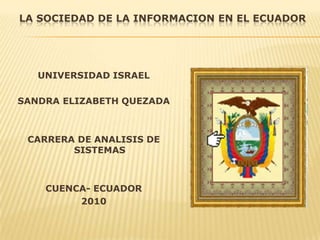 LA SOCIEDAD DE LA INFORMACION EN EL ECUADOR UNIVERSIDAD ISRAEL SANDRA ELIZABETH QUEZADA CARRERA DE ANALISIS DE SISTEMAS  CUENCA- ECUADOR 2010 